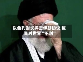 以色列财长抨击伊朗协议 称其对世界“不利”