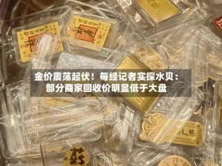 金价震荡起伏！每经记者实探水贝：部分商家回收价明显低于大盘