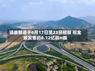 领益智造于6月17日至23日招股 拟全球发售约8.12亿股H股