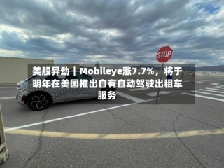 美股异动｜Mobileye涨7.7%，将于明年在美国推出自有自动驾驶出租车服务