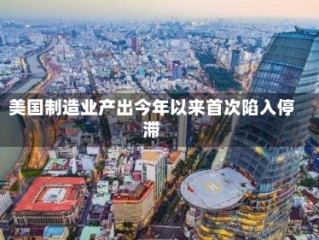 美国制造业产出今年以来首次陷入停滞