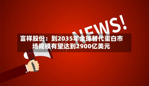 富祥股份:到2035年全球替代蛋白市场规模有望达到2900亿美元-第1张图片