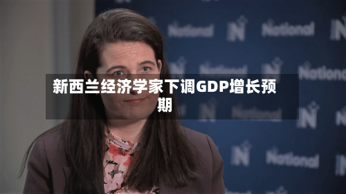 新西兰经济学家下调GDP增长预期-第1张图片