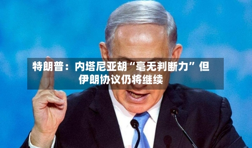 特朗普：内塔尼亚胡“毫无判断力	” 但伊朗协议仍将继续-第2张图片