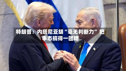 特朗普：内塔尼亚胡“毫无判断力” 把事态搞得一团糟-第1张图片