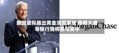 新加坡拟推出黄金清算系统 摩根大通等银行势将参与其中-第1张图片