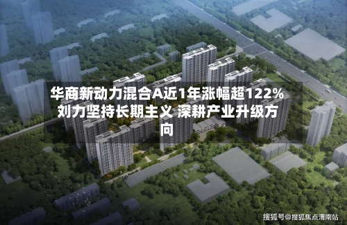 华商新动力混合A近1年涨幅超122% 刘力坚持长期主义 深耕产业升级方向-第2张图片