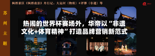 热闹的世界杯赛场外，华帝以“非遗文化+体育精神	”打造品牌营销新范式-第1张图片