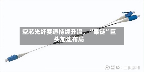 空芯光纤赛道持续升温	，“果链”巨头加速布局-第1张图片