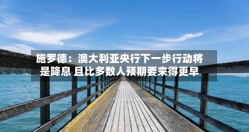 施罗德:澳大利亚央行下一步行动将是降息 且比多数人预期要来得更早-第1张图片
