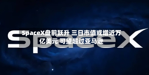 SpaceX盘前跃升 三日市值或增近万亿美元 可望超过亚马逊-第1张图片