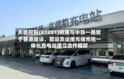 天臣控股(01201)附属与中铁一局就于香港建设、营运及运维光储充检一体化充电站建立合作框架-第1张图片