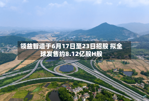 领益智造于6月17日至23日招股 拟全球发售约8.12亿股H股-第1张图片