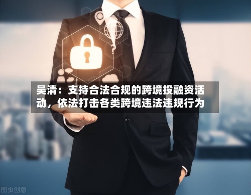 吴清：支持合法合规的跨境投融资活动，依法打击各类跨境违法违规行为-第1张图片