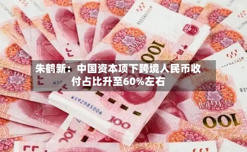 朱鹤新:中国资本项下跨境人民币收付占比升至60%左右-第1张图片